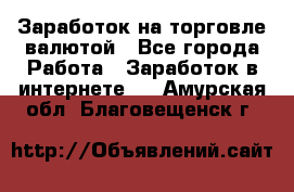 Заработок на торговле валютой - Все города Работа » Заработок в интернете   . Амурская обл.,Благовещенск г.